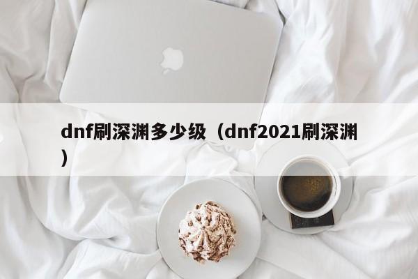 dnf刷深渊多少级（dnf2021刷深渊）