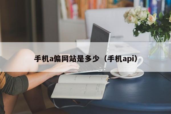 手机a偏网站是多少（手机api）