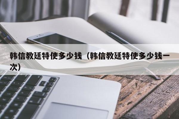 韩信教廷特使多少钱（韩信教廷特使多少钱一次）